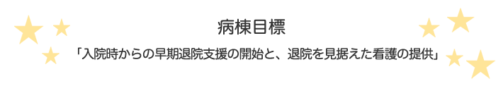 病棟目標：「病気だけでなくその人を看ること」～患者の命（人生）を守る　その人らしく生きるために～