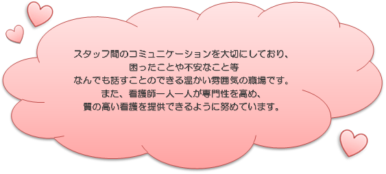 スタッフ間のコミュニケーションを大切にしており、困ったことや不安なこと等なんでも話すことのできる温かい雰囲気の職場です。また、看護師一人一人が専門性を高め、質の高い看護を提供できるように努めています。