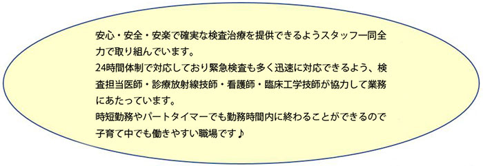 安心・安全・安楽で確実な検査治療を提供できるようスタッフ一同全力で取り組んでいます。
24時間体制で対応しており緊急検査も多く迅速に対応できるよう、検査担当医師・診療放射線技師・看護師・臨床工学技師が協力して業務にあたっています。
時短勤務やパートタイマーでも勤務時間内に終わることができるので子育て中でも働きやすい職場です